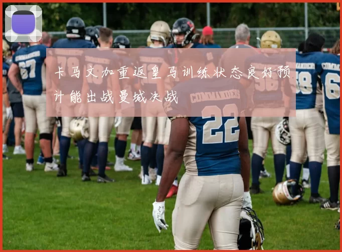卡马文加重返皇马训练状态良好预计能出战曼城决战