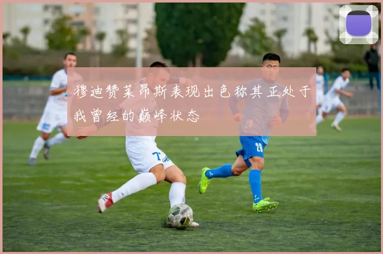 穆迪赞莱昂斯表现出色称其正处于我曾经的巅峰状态