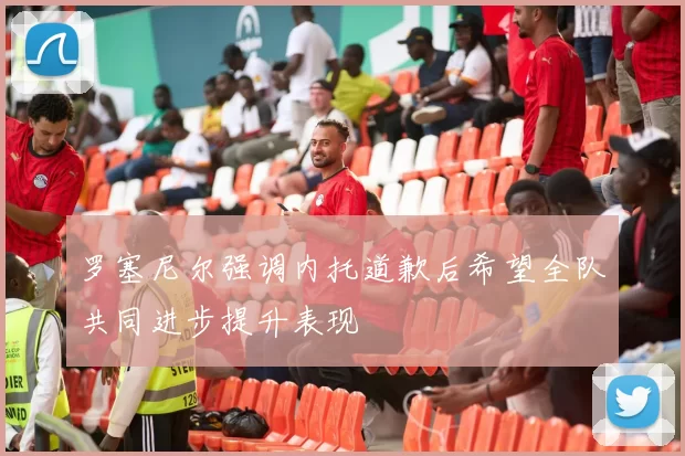 罗塞尼尔强调内托道歉后希望全队共同进步提升表现