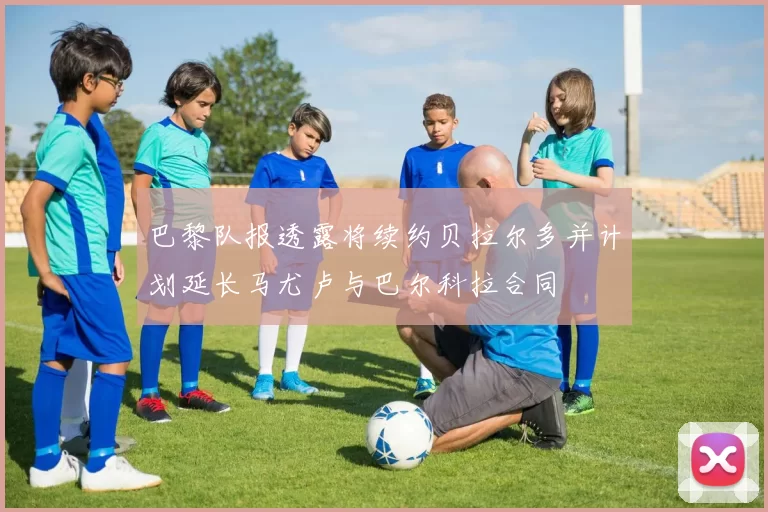 巴黎队报透露将续约贝拉尔多并计划延长马尤卢与巴尔科拉合同