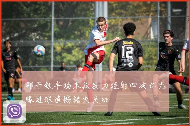 邵子钦半场末段发力连射四次却无缘进球遗憾错失良机