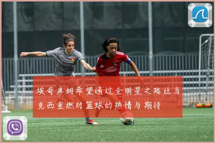 埃奇库姆希望通过全明星之路让马克西重燃对篮球的热情与期待