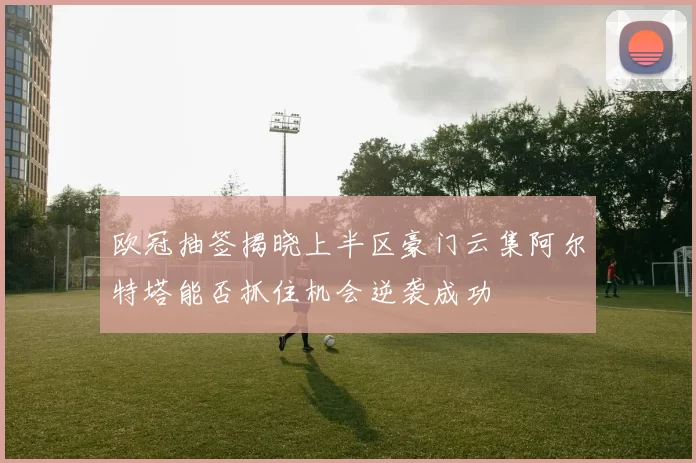 欧冠抽签揭晓上半区豪门云集阿尔特塔能否抓住机会逆袭成功