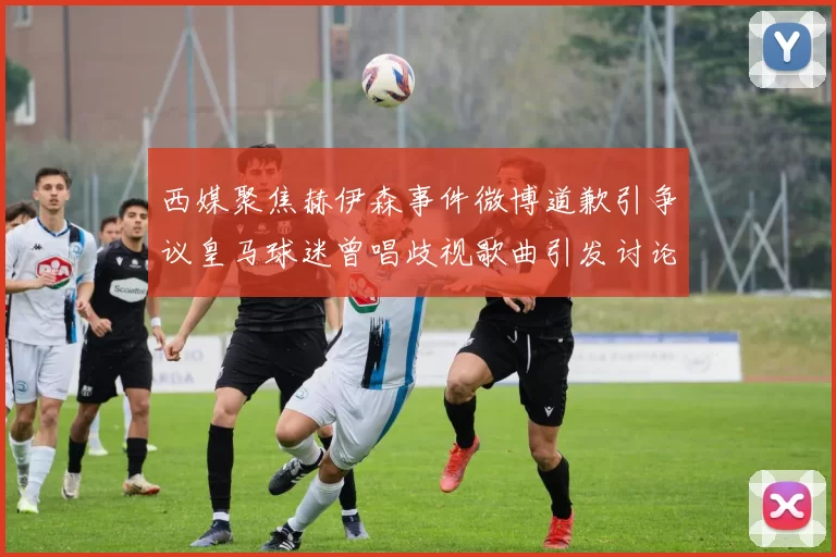 西媒聚焦赫伊森事件微博道歉引争议皇马球迷曾唱歧视歌曲引发讨论