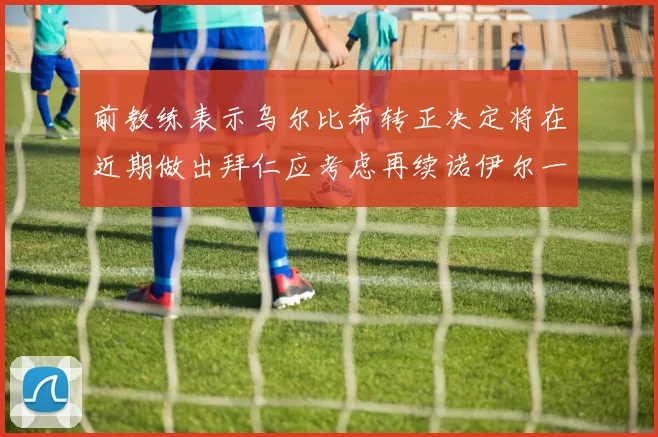 前教练表示乌尔比希转正决定将在近期做出拜仁应考虑再续诺伊尔一年合同