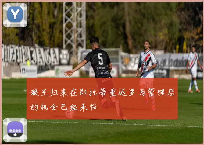 狼王归来在即托蒂重返罗马管理层的机会已经来临