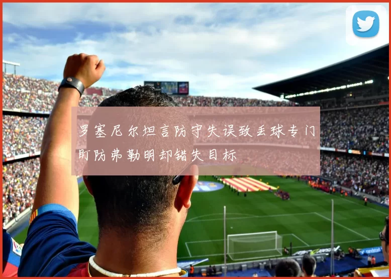 罗塞尼尔坦言防守失误致丢球专门盯防弗勒明却错失目标