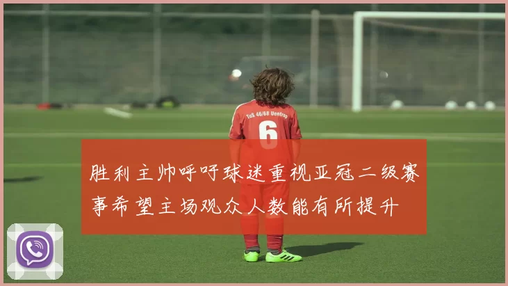 胜利主帅呼吁球迷重视亚冠二级赛事希望主场观众人数能有所提升