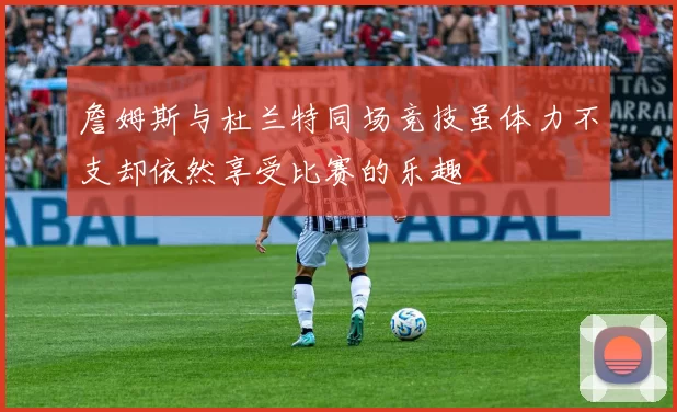 詹姆斯与杜兰特同场竞技虽体力不支却依然享受比赛的乐趣