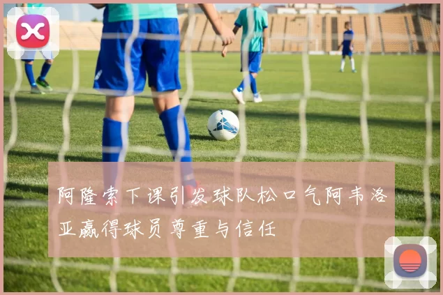 阿隆索下课引发球队松口气阿韦洛亚赢得球员尊重与信任