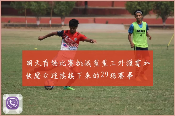 明天首场比赛挑战重重三外援需加快磨合迎接接下来的29场赛事