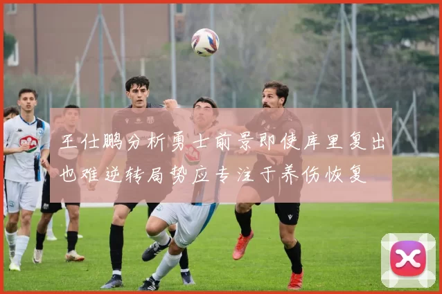王仕鹏分析勇士前景即使库里复出也难逆转局势应专注于养伤恢复