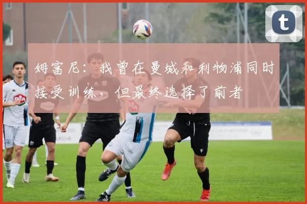 姆富尼：我曾在曼城和利物浦同时接受训练，但最终选择了前者