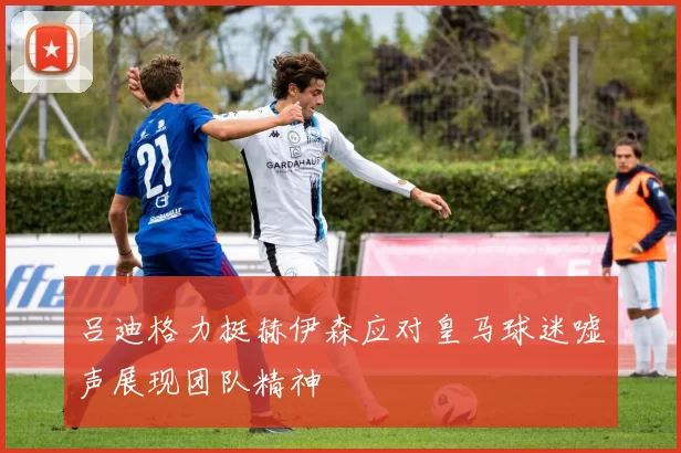 吕迪格力挺赫伊森应对皇马球迷嘘声展现团队精神