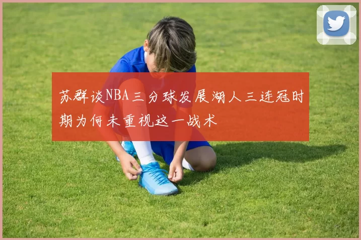 苏群谈NBA三分球发展湖人三连冠时期为何未重视这一战术