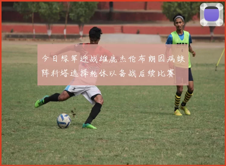 今日绿军迎战雄鹿杰伦布朗因病缺阵科塔选择轮休以备战后续比赛
