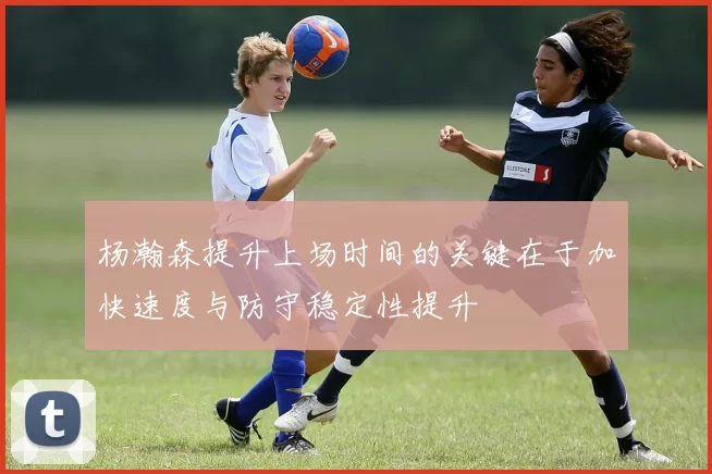 杨瀚森提升上场时间的关键在于加快速度与防守稳定性提升