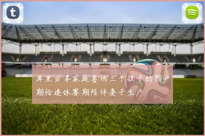 库里分享家庭喜讯三个孩子的预产期恰逢休赛期陪伴妻子生产