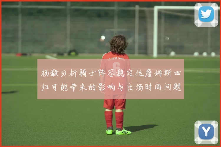 杨毅分析骑士阵容稳定性詹姆斯回归可能带来的影响与出场时间问题