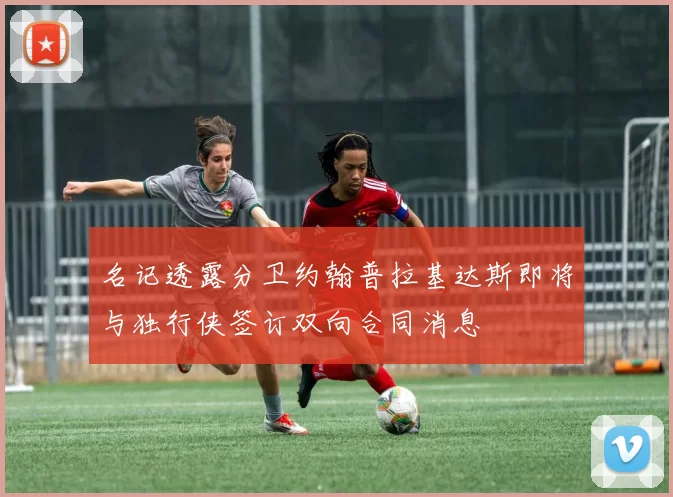 名记透露分卫约翰普拉基达斯即将与独行侠签订双向合同消息
