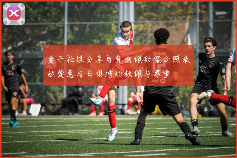 妻子社媒分享与费利佩甜蜜合照表达爱意与日俱增的钦佩与尊重