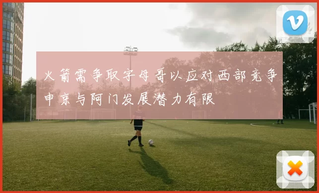 火箭需争取字母哥以应对西部竞争申京与阿门发展潜力有限