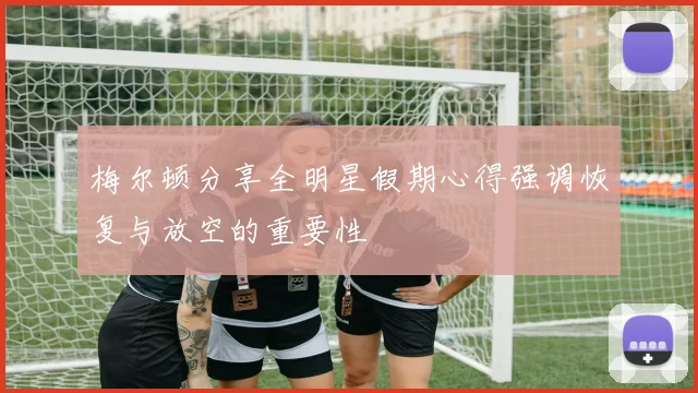 梅尔顿分享全明星假期心得强调恢复与放空的重要性