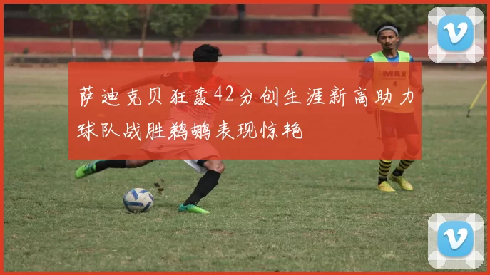 萨迪克贝狂轰42分创生涯新高助力球队战胜鹈鹕表现惊艳