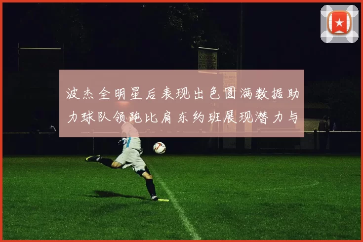 波杰全明星后表现出色圆满数据助力球队领跑比肩东约班展现潜力与实力