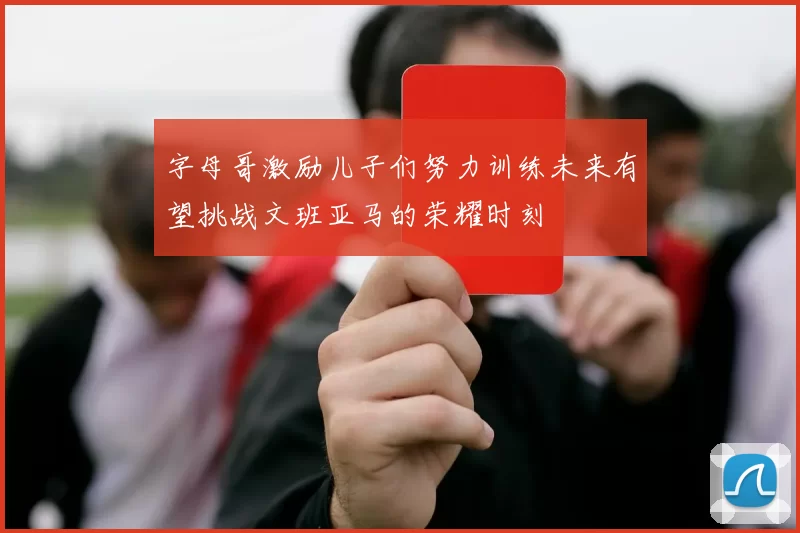 字母哥激励儿子们努力训练未来有望挑战文班亚马的荣耀时刻